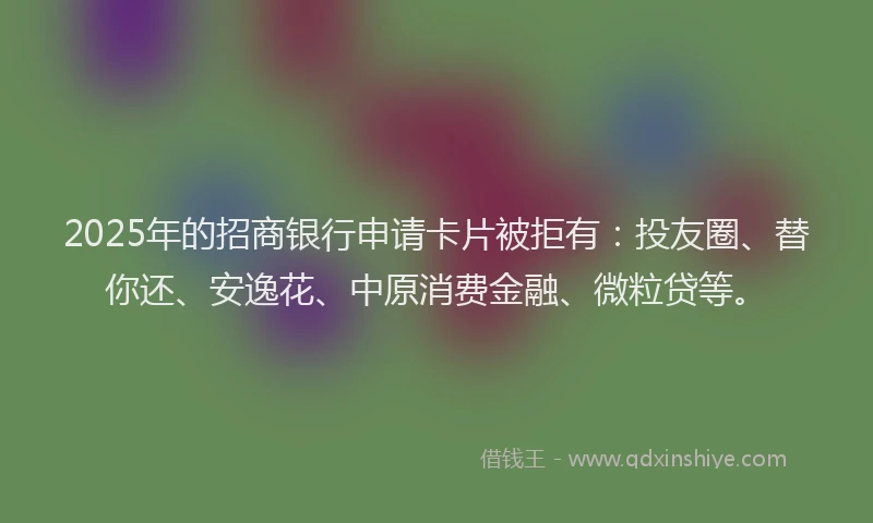 2025年的招商银行申请卡片被拒有：投友圈、替你还、安逸花、中原消费金融、微粒贷等。