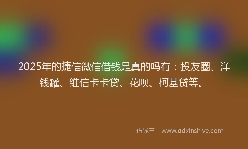 2025年的捷信微信借钱是真的吗有：投友圈、洋钱罐、维信卡卡贷、花呗、柯基贷等。