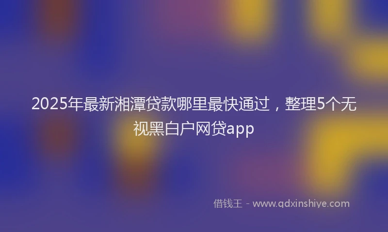 2025年最新湘潭贷款哪里最快通过，整理5个无视黑白户网贷app