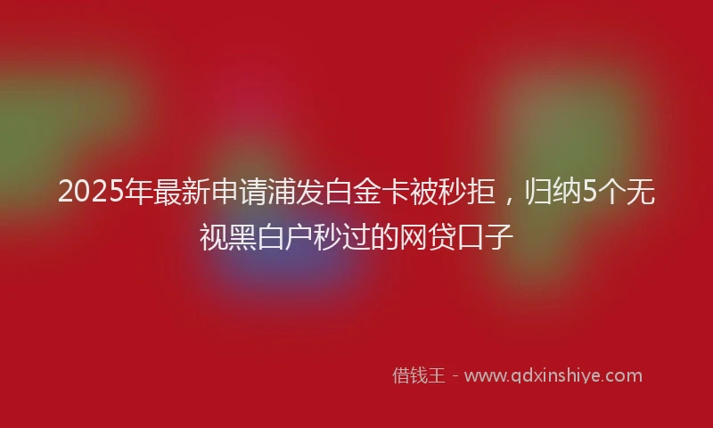 2025年最新申请浦发白金卡被秒拒，归纳5个无视黑白户秒过的网贷口子