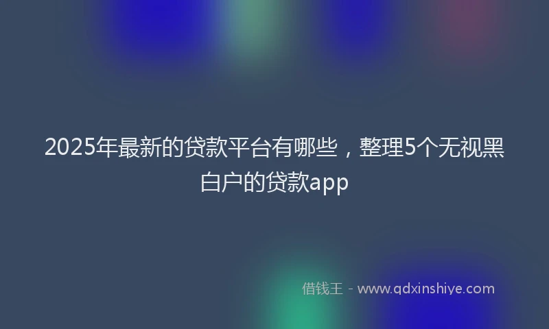 2025年最新的贷款平台有哪些，整理5个无视黑白户的贷款app