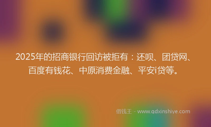 2025年的招商银行回访被拒有：还呗、团贷网、百度有钱花、中原消费金融、平安i贷等。
