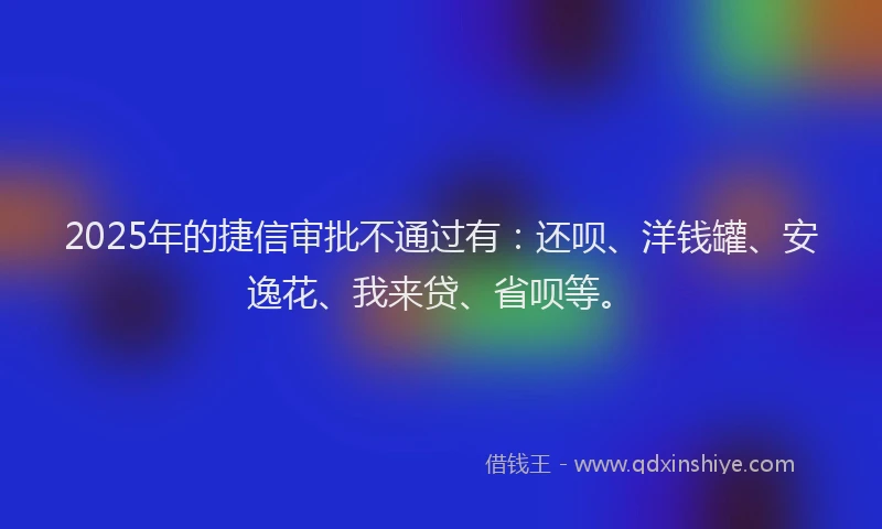 2025年的捷信审批不通过有：还呗、洋钱罐、安逸花、我来贷、省呗等。