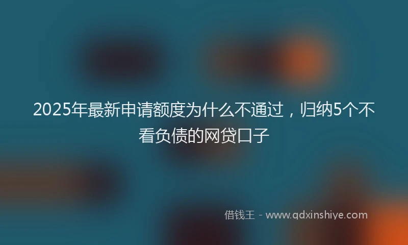 2025年最新申请额度为什么不通过，归纳5个不看负债的网贷口子