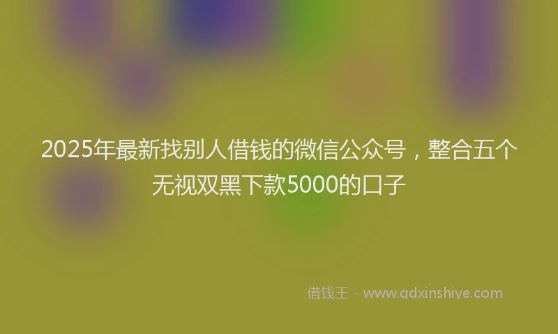2025年最新找别人借钱的微信公众号，整合五个无视双黑下款5000的口子