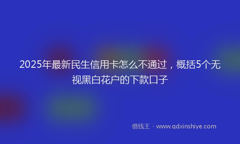 2025年最新民生信用卡怎么不通过，概括5个无视黑白花户的下款口子