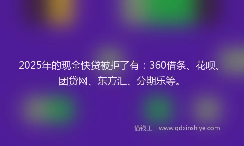 2025年的现金快贷被拒了有：360借条、花呗、团贷网、东方汇、分期乐等。