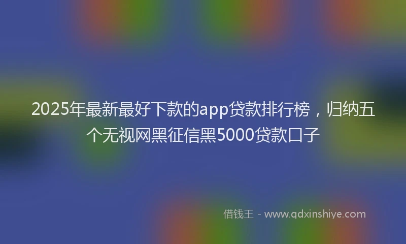 2025年最新最好下款的app贷款排行榜，归纳五个无视网黑征信黑5000贷款口子