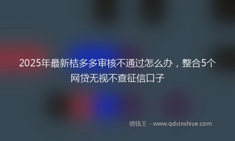 2025年最新桔多多审核不通过怎么办，整合5个网贷无视不查征信口子