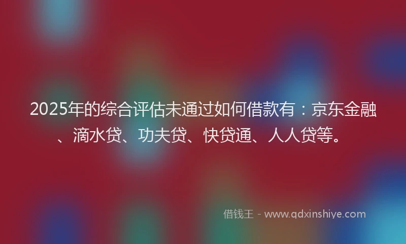 2025年的综合评估未通过如何借款有：京东金融、滴水贷、功夫贷、快贷通、人人贷等。