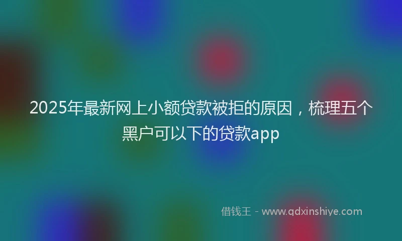 2025年最新网上小额贷款被拒的原因，梳理五个黑户可以下的贷款app