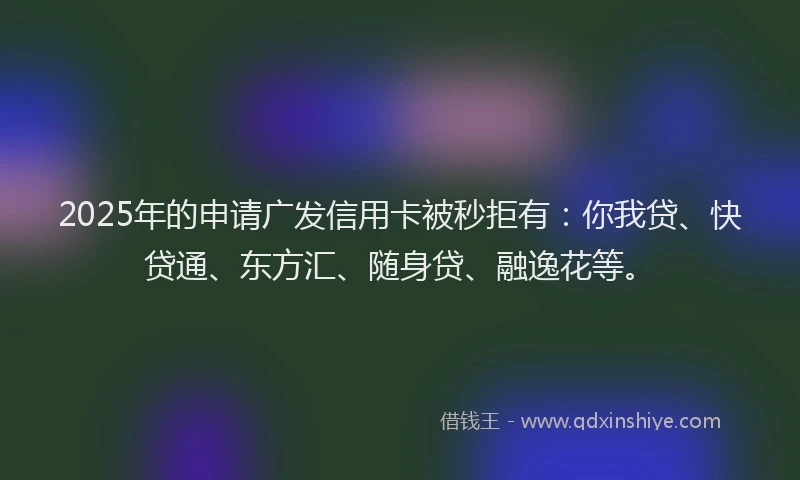 2025年的申请广发信用卡被秒拒有：你我贷、快贷通、东方汇、随身贷、融逸花等。