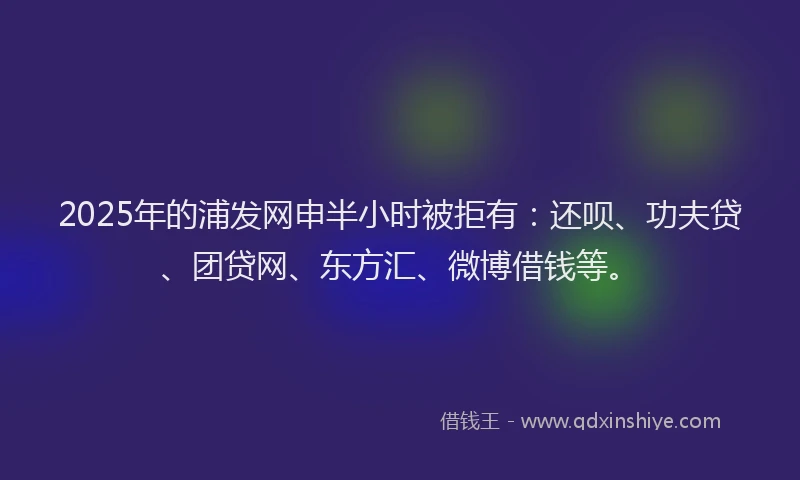 2025年的浦发网申半小时被拒有：还呗、功夫贷、团贷网、东方汇、微博借钱等。