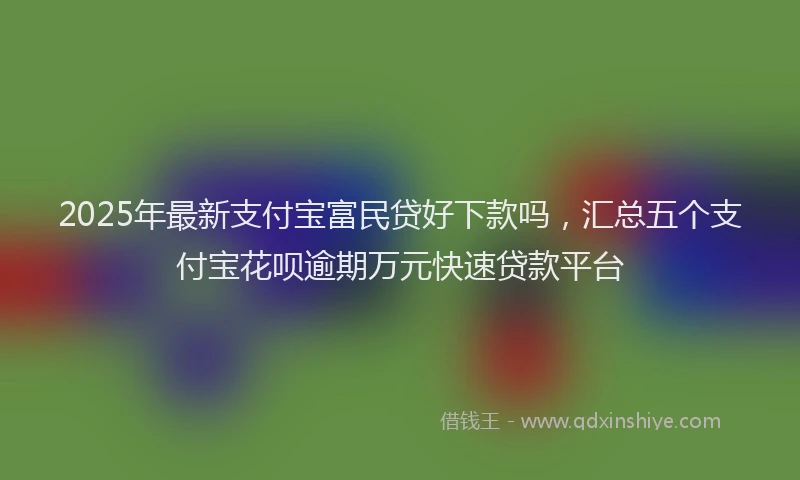 2025年最新支付宝富民贷好下款吗，汇总五个支付宝花呗逾期万元快速贷款平台