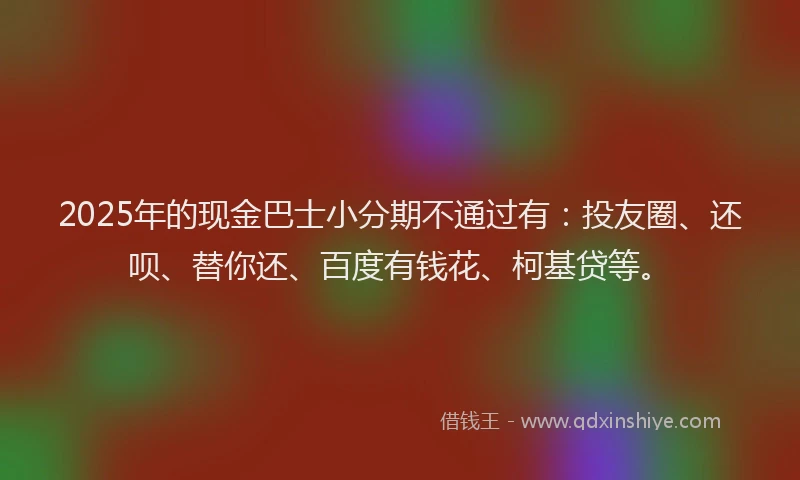2025年的现金巴士小分期不通过有：投友圈、还呗、替你还、百度有钱花、柯基贷等。