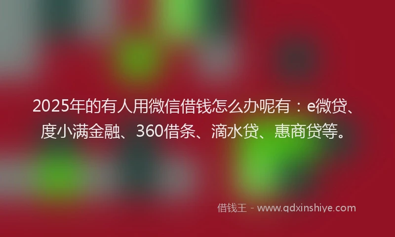 2025年的有人用微信借钱怎么办呢有：e微贷、度小满金融、360借条、滴水贷、惠商贷等。