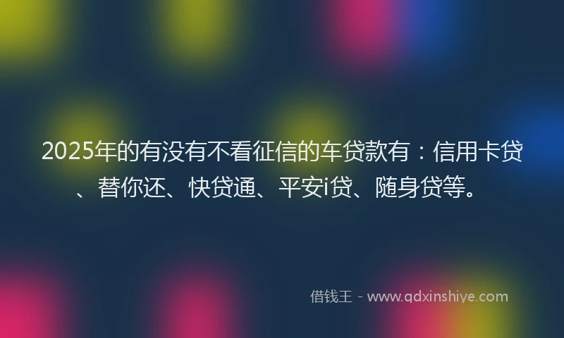 2025年的有没有不看征信的车贷款有：信用卡贷、替你还、快贷通、平安i贷、随身贷等。
