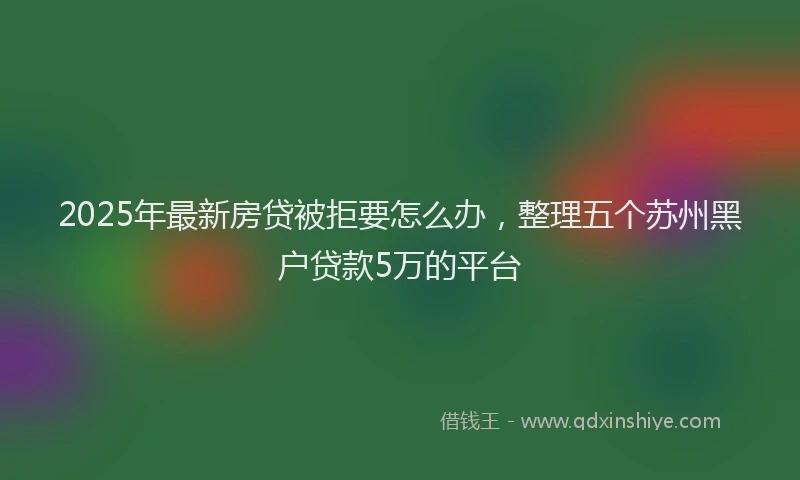 2025年最新房贷被拒要怎么办，整理五个苏州黑户贷款5万的平台