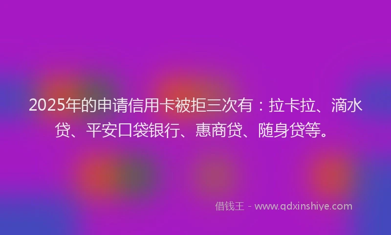 2025年的申请信用卡被拒三次有：拉卡拉、滴水贷、平安口袋银行、惠商贷、随身贷等。