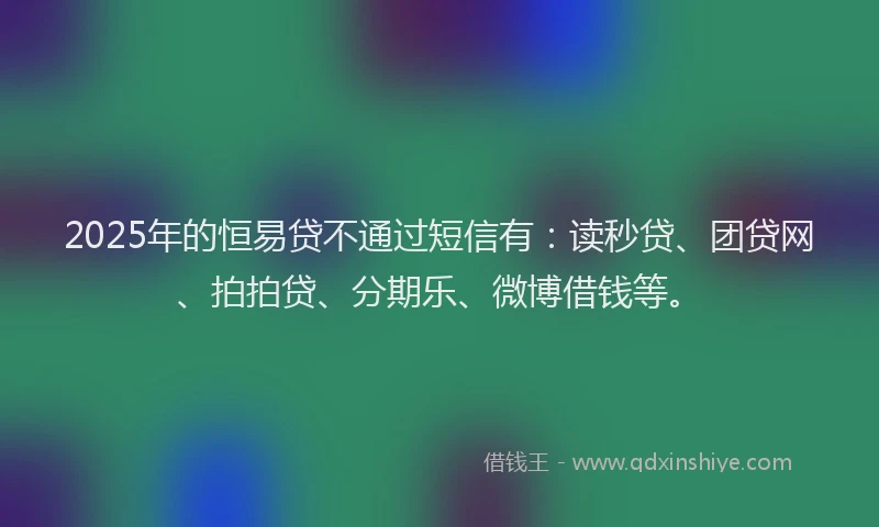 2025年的恒易贷不通过短信有：读秒贷、团贷网、拍拍贷、分期乐、微博借钱等。