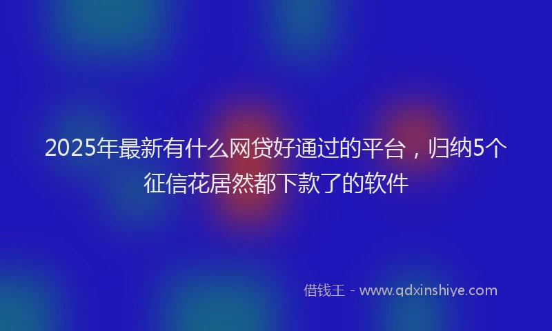 2025年最新有什么网贷好通过的平台，归纳5个征信花居然都下款了的软件