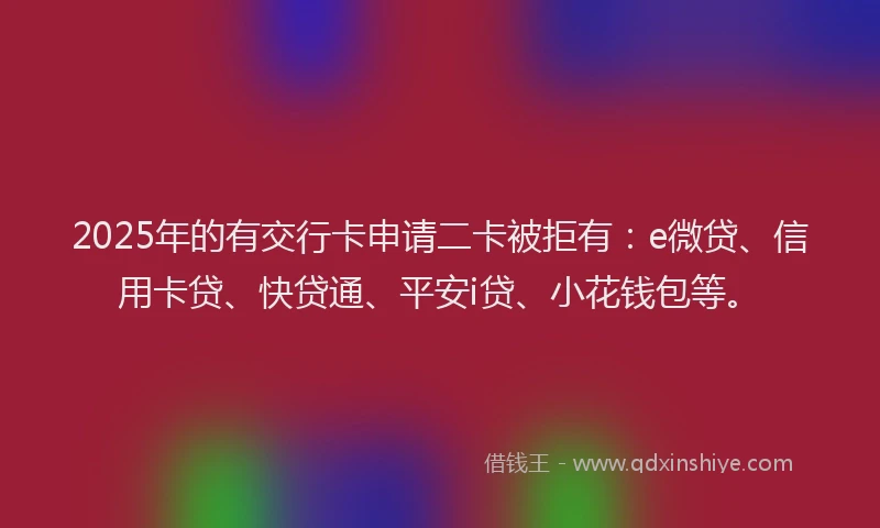 2025年的有交行卡申请二卡被拒有：e微贷、信用卡贷、快贷通、平安i贷、小花钱包等。