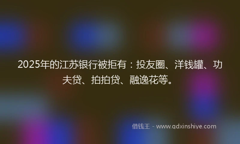 2025年的江苏银行被拒有：投友圈、洋钱罐、功夫贷、拍拍贷、融逸花等。