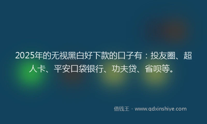 2025年的无视黑白好下款的口子有：投友圈、超人卡、平安口袋银行、功夫贷、省呗等。