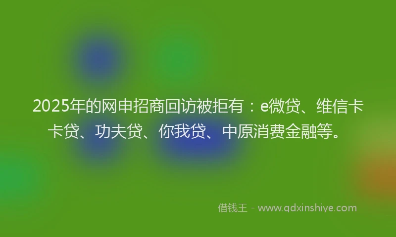 2025年的网申招商回访被拒有：e微贷、维信卡卡贷、功夫贷、你我贷、中原消费金融等。