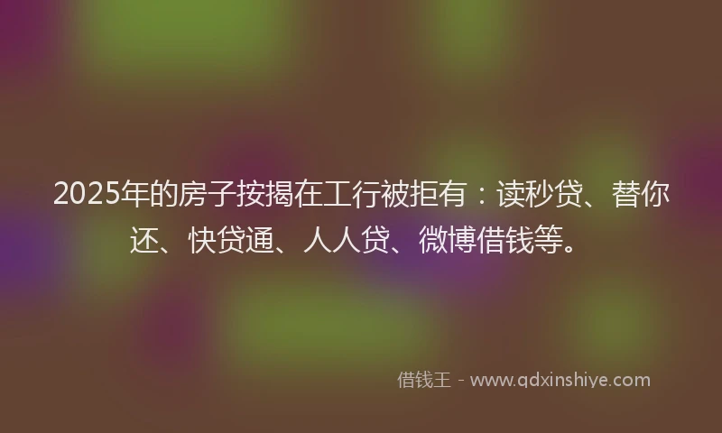 2025年的房子按揭在工行被拒有：读秒贷、替你还、快贷通、人人贷、微博借钱等。