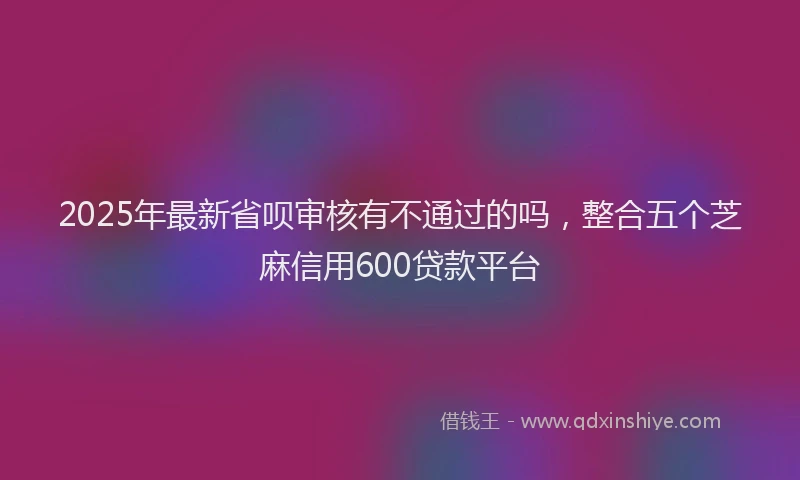 2025年最新省呗审核有不通过的吗，整合五个芝麻信用600贷款平台