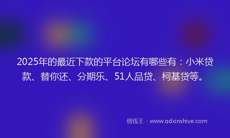 2025年的最近下款的平台论坛有哪些有：小米贷款、替你还、分期乐、51人品贷、柯基贷等。