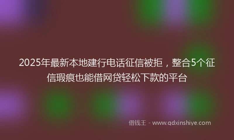 2025年最新本地建行电话征信被拒，整合5个征信瑕疵也能借网贷轻松下款的平台