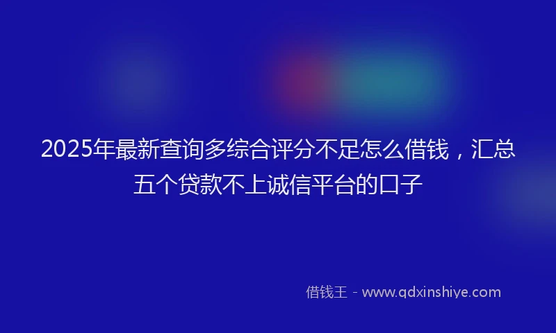 2025年最新查询多综合评分不足怎么借钱，汇总五个贷款不上诚信平台的口子