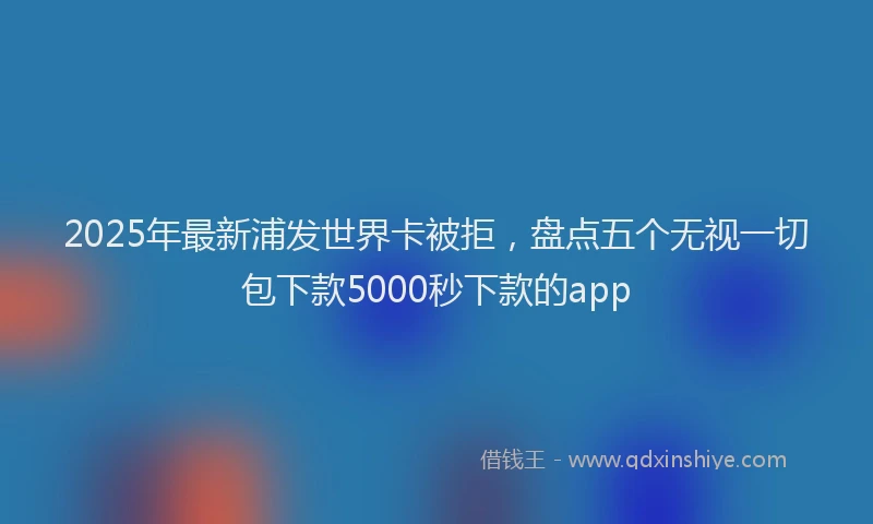 2025年最新浦发世界卡被拒，盘点五个无视一切包下款5000秒下款的app