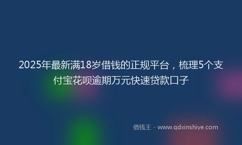 2025年最新满18岁借钱的正规平台，梳理5个支付宝花呗逾期万元快速贷款口子