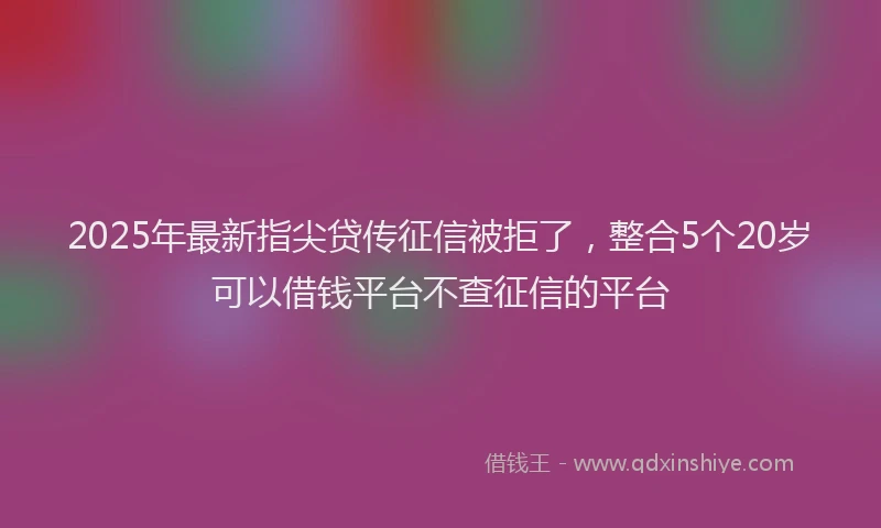2025年最新指尖贷传征信被拒了，整合5个20岁可以借钱平台不查征信的平台