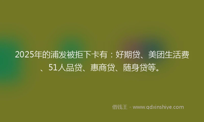 2025年的浦发被拒下卡有：好期贷、美团生活费、51人品贷、惠商贷、随身贷等。