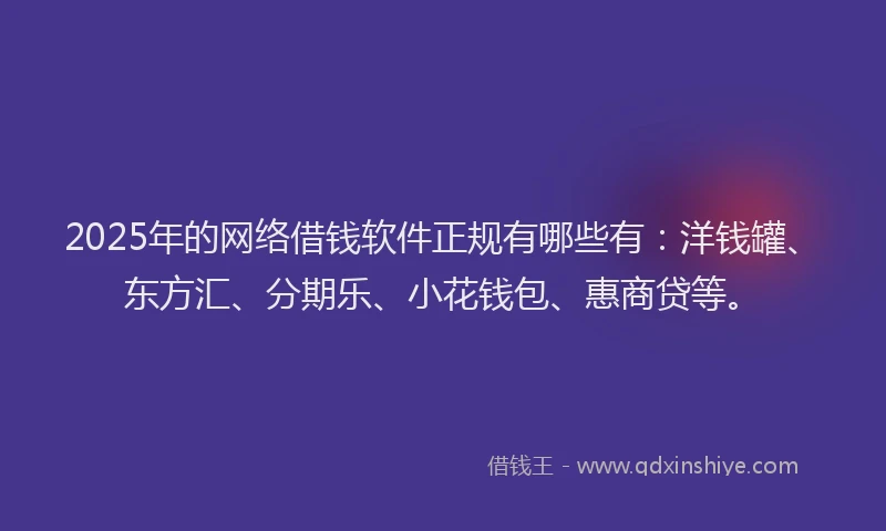 2025年的网络借钱软件正规有哪些有：洋钱罐、东方汇、分期乐、小花钱包、惠商贷等。