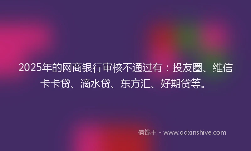 2025年的网商银行审核不通过有：投友圈、维信卡卡贷、滴水贷、东方汇、好期贷等。