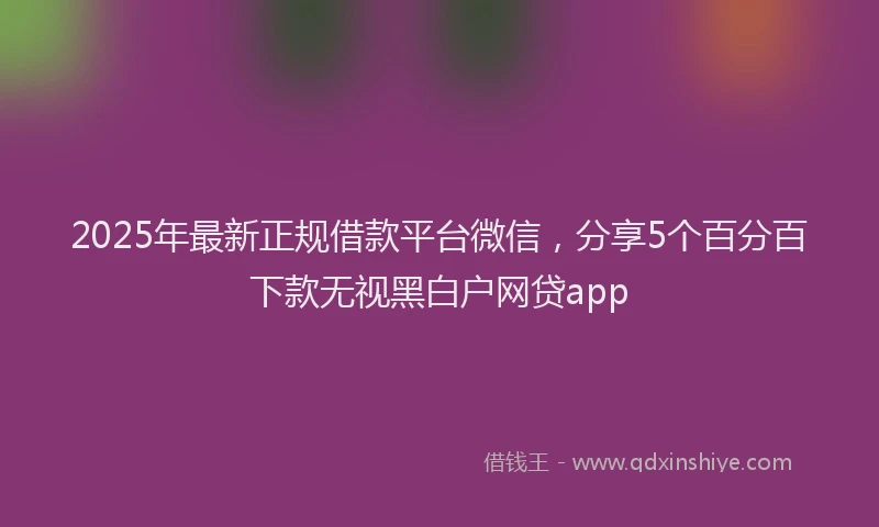 2025年最新正规借款平台微信，分享5个百分百下款无视黑白户网贷app