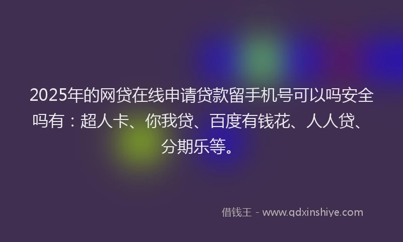 2025年的网贷在线申请贷款留手机号可以吗安全吗有：超人卡、你我贷、百度有钱花、人人贷、分期乐等。