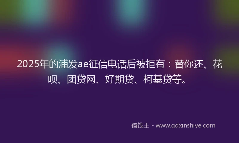 2025年的浦发ae征信电话后被拒有：替你还、花呗、团贷网、好期贷、柯基贷等。