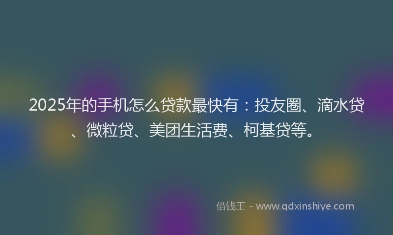 2025年的手机怎么贷款最快有：投友圈、滴水贷、微粒贷、美团生活费、柯基贷等。