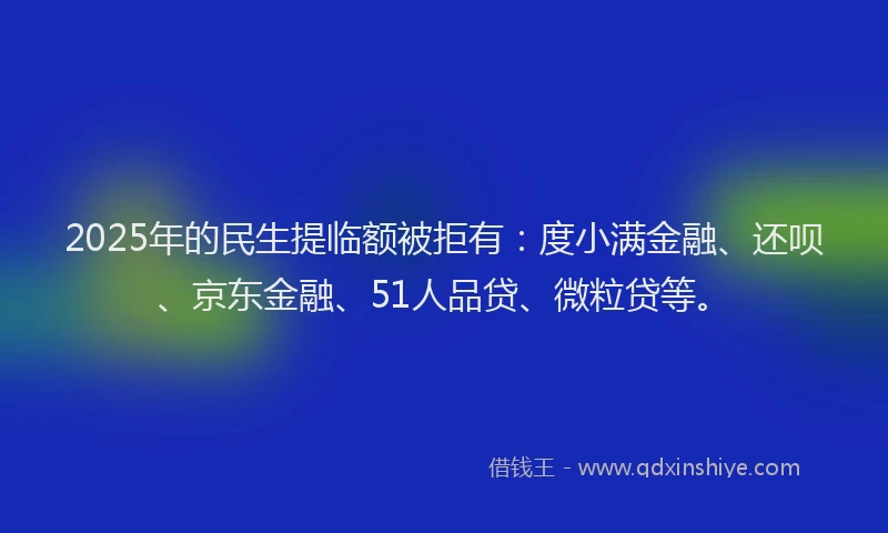 2025年的民生提临额被拒有：度小满金融、还呗、京东金融、51人品贷、微粒贷等。