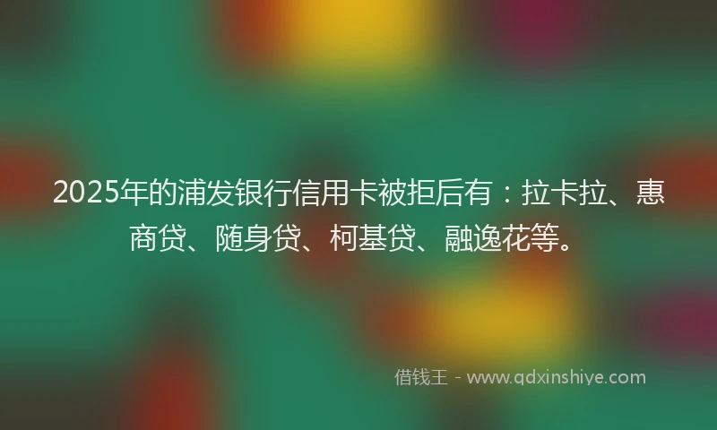 2025年的浦发银行信用卡被拒后有：拉卡拉、惠商贷、随身贷、柯基贷、融逸花等。