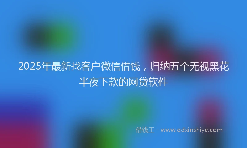 2025年最新找客户微信借钱，归纳五个无视黑花半夜下款的网贷软件