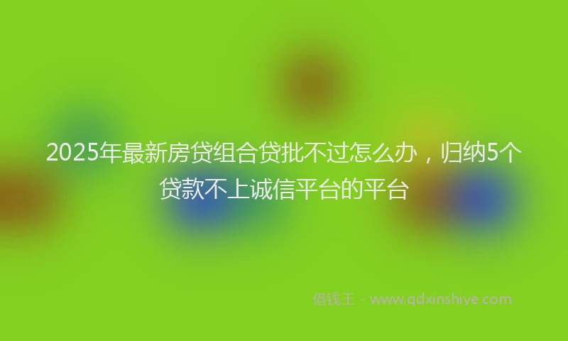 2025年最新房贷组合贷批不过怎么办，归纳5个贷款不上诚信平台的平台