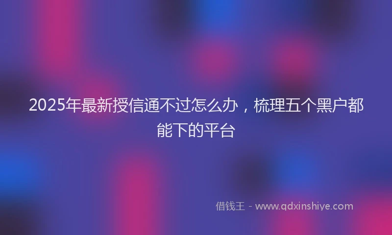 2025年最新授信通不过怎么办，梳理五个黑户都能下的平台