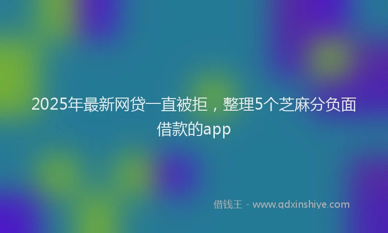2025年最新网贷一直被拒，整理5个芝麻分负面借款的app